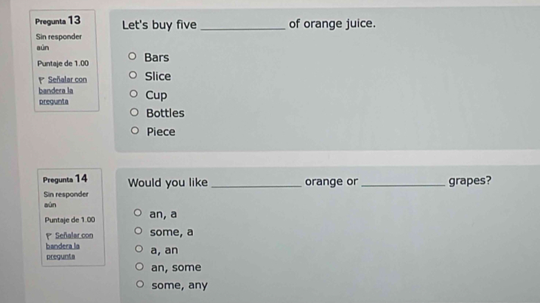 Pregunta 13 Let's buy five _of orange juice.
Sin responder
aún
Puntaje de 1.00 Bars
Señalar con Slice
bandera la
pregunta Cup
Bottles
Piece
Pregunta 14 Would you like _orange or _grapes?
Sin responder
aùn
Puntaje de 1.00 an, a
Señalar con some, a
bandera la
pregunta a, an
an, some
some, any