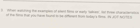 When watching the examples of silent films or early ‘talkies’, list three characteristics 
of the films that you have found to be different from today's films. IN JOT NOTES