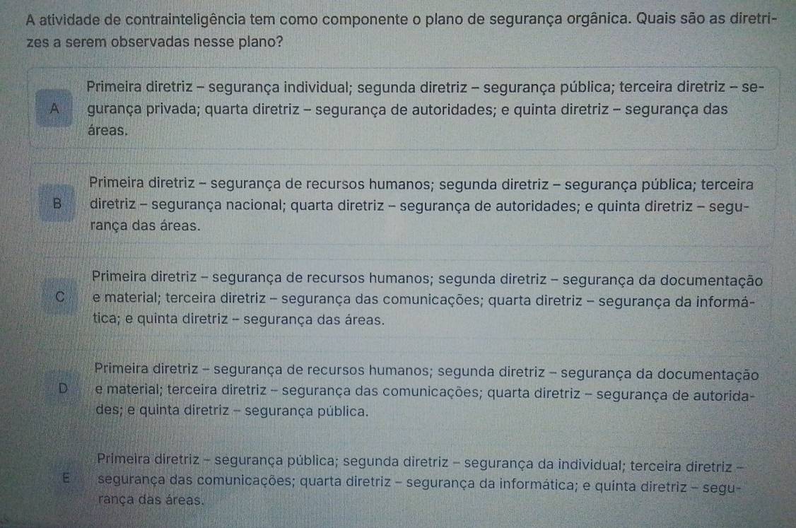 A atividade de contrainteligência tem como componente o plano de segurança orgânica. Quais são as diretri-
zes a serem observadas nesse plano?
Primeira diretriz - segurança individual; segunda diretriz - segurança pública; terceira diretriz - se-
A gurança privada; quarta diretriz - segurança de autoridades; e quinta diretriz - segurança das
áreas.
Primeira diretriz - segurança de recursos humanos; segunda diretriz - segurança pública; terceira
B diretriz - segurança nacional; quarta diretriz - segurança de autoridades; e quinta diretriz - segu-
rança das áreas.
Primeira diretriz - segurança de recursos humanos; segunda diretriz - segurança da documentação
C e material; terceira diretriz - segurança das comunicações; quarta diretriz - segurança da informá-
tica; e quinta diretriz - segurança das áreas.
Primeira diretriz - segurança de recursos humanos; segunda diretriz - segurança da documentação
D e material; terceira diretriz - segurança das comunicações; quarta diretriz - segurança de autorida-
des; e quinta diretriz - segurança pública.
Primeira diretriz - segurança pública; segunda diretriz - segurança da individual; terceira diretriz -
E segurança das comunicações; quarta diretriz - segurança da informática; e quínta diretriz - segu-
rança das áreas.