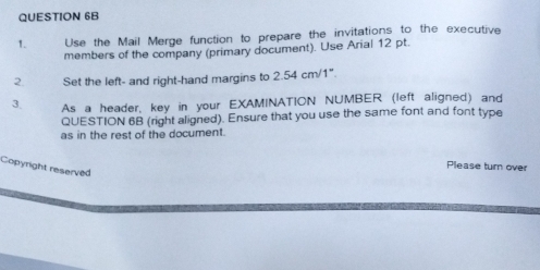 Use the Mail Merge function to prepare the invitations to the executive 
members of the company (primary document). Use Arial 12 pt. 
2. Set the left- and right-hand margins to 2.54cm/1°
3. As a header, key in your EXAMINATION NUMBER (left aligned) and 
QUESTION 6B (right aligned). Ensure that you use the same font and font type 
as in the rest of the document. 
Please turn over 
Copyright reserved