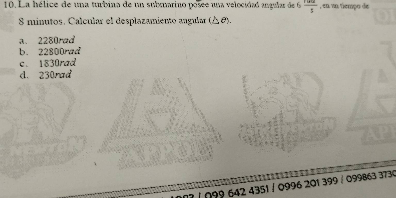 La hélice de una turbina de un submarino posee una velocidad angular de 6 raa/s  , en un tiempo de
8 minutos. Calcular el desplazamiento angular (△ θ).
a. 2280rad
b. 22800rad
c. 1830rad
d. 230rad
/ Ω99 642 4351 / 0996 201 399 / 099863 3730