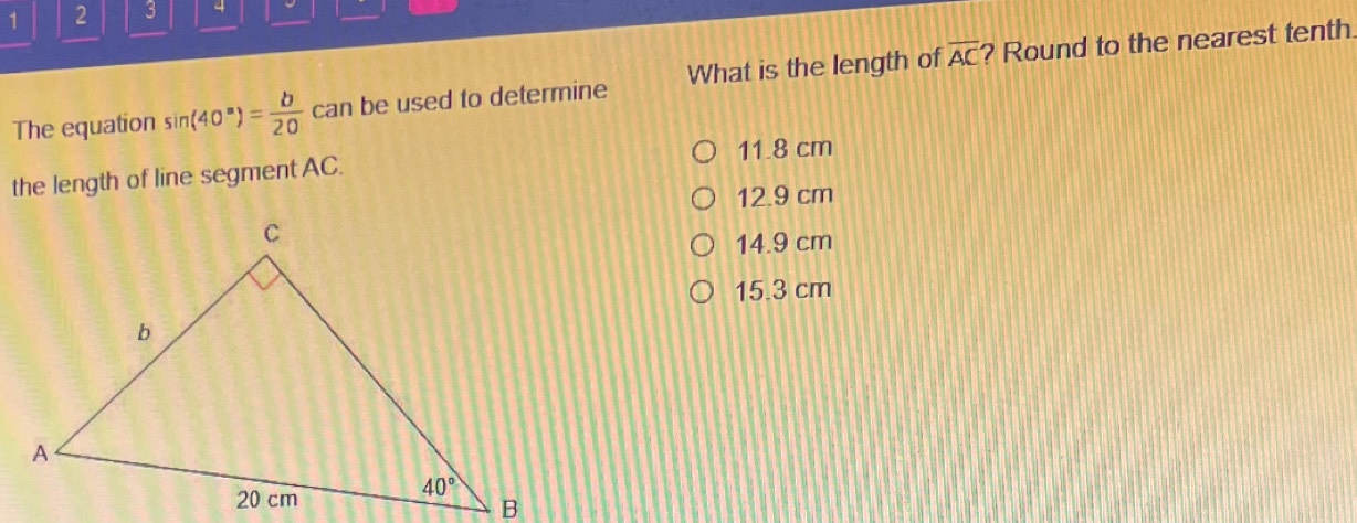 1 2 3 4 
The equation sin (40°)= b/20  can be used to determine What is the length of overline AC ? Round to the nearest tenth 
the length of line segment AC. 11.8 cm
12.9 cm
14.9 cm
15.3 cm