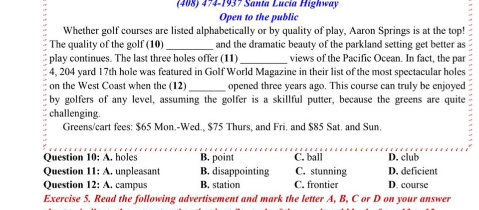 (408) 474-1937 Santa Lucia Highway
Open to the public
Whether golf courses are listed alphabetically or by quality of play, Aaron Springs is at the top!
The quality of the golf (10) _and the dramatic beauty of the parkland setting get better as
play continues. The last three holes offer (11) _views of the Pacific Ocean. In fact, the par
4, 204 yard 17th hole was featured in Golf World Magazine in their list of the most spectacular holes
on the West Coast when the (12) _opened three years ago. This course can truly be enjoyed
by golfers of any level, assuming the golfer is a skillful putter, because the greens are quite
challenging.
Greens/cart fees: $65 Mon.-Wed., $75 Thurs, and Fri. and $85 Sat. and Sun.
Question 10: A. holes B. point C. ball D. club
Question 11: A. unpleasant B. disappointing C. stunning D. deficient
Question 12: A. campus B. station C. frontier D. course
Exercise 5. Read the following advertisement and mark the letter A, B, C or D on your answer