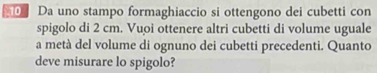 Da uno stampo formaghiaccio si ottengono dei cubetti con 
spigolo di 2 cm. Vuoi ottenere altri cubetti di volume uguale 
a metà del volume di ognuno dei cubetti precedenti. Quanto 
deve misurare lo spigolo?