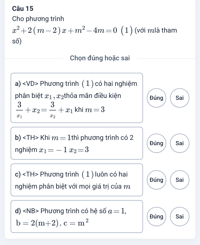 Cho phương trình
x^2+2(m-2)x+m^2-4m=0 (1) (với mlà tham
số)
Chọn đúng hoặc sai
a) ∠ VD> Phương trình ( 1 ) có hai nghiệm
phân biệt x_1, x_2 :thỏa mãn điều kiện Đúng Sai
frac 3x_1+x_2=frac 3x_2+x_1 khi m=3
b) Khi m=1thi phương trình có 2
Đúng Sai
nghiệm x_1=-1x_2=3
c) Phương trình ( 1 ) luôn có hai
Đúng Sai
nghiệm phân biệt với mọi giá trị của m
d) Phương trình có hệ số a=1,
Đúng Sai
b=2(m+2), c=m^2