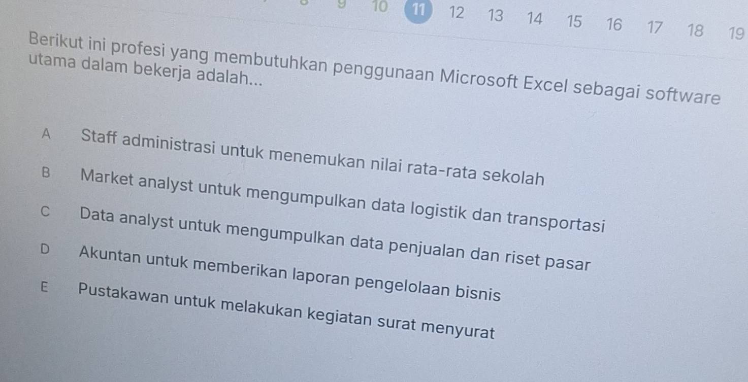 9 10 11 12 13 14 15 16 17 18 19
Berikut ini profesi yang membutuhkan penggunaan Microsoft Excel sebagai software
utama dalam bekerja adalah...
A Staff administrasi untuk menemukan nilai rata-rata sekolah
B Market analyst untuk mengumpulkan data logistik dan transportasi
c Data analyst untuk mengumpulkan data penjualan dan riset pasar
D Akuntan untuk memberikan laporan pengelolaan bisnis
E Pustakawan untuk melakukan kegiatan surat menyurat