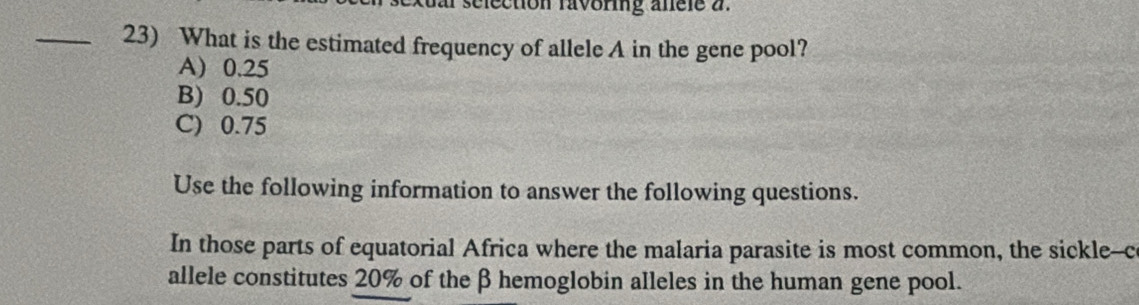 selection ravoring anele a
_23) What is the estimated frequency of allele A in the gene pool?
A) 0.25
B) 0.50
C) 0.75
Use the following information to answer the following questions.
In those parts of equatorial Africa where the malaria parasite is most common, the sickle--c
allele constitutes 20% of the β hemoglobin alleles in the human gene pool.