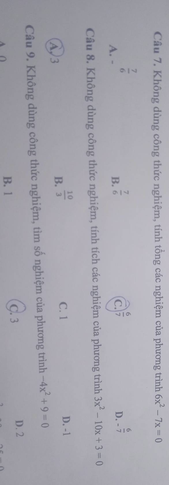 Không dùng công thức nghiệm, tính tổng các nghiệm của phương trình 6x^2-7x=0
 7/6 
A. -
B.  7/6 
C.  6/7 
D. - 6/7 
Câu 8. Không dùng công thức nghiệm, tính tích các nghiệm của phương trình 3x^2-10x+3=0
A 3
B.  10/3 
C. 1 D. -1
Câu 9. Không dùng công thức nghiệm, tìm số nghiệm của phương trình -4x^2+9=0
C. 3 D. 2
B. 1