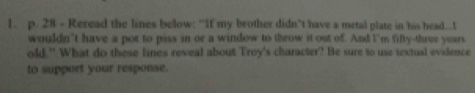 Reread the lines below: “If my brother didn’t have a metal plate in his head...t 
wouldn’t have a pot to piss in or a window to throw it out of. And I'm fifty-three years. 
old." What do these lines reveal about Troy's character? Be sure to use textual evidence 
to support your response.