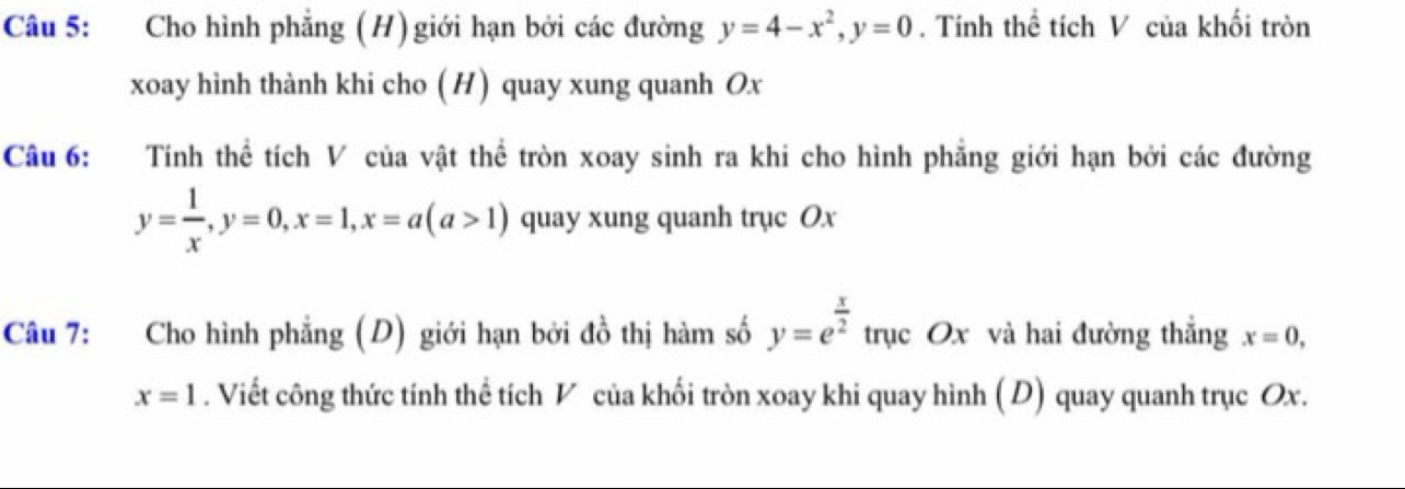 Cho hình phẳng (H) giới hạn bởi các đường y=4-x^2, y=0. Tính thể tích V của khối tròn 
xoay hình thành khi cho ( H) quay xung quanh Ox
Câu 6: Tính thể tích V của vật thể tròn xoay sinh ra khi cho hình phẳng giới hạn bởi các đường
y= 1/x , y=0, x=1, x=a(a>1) quay xung quanh trục Ox
Câu 7: Cho hình phẳng (D) giới hạn bởi đồ thị hàm số y=e^(frac x)2 trục Ox và hai đường thẳng x=0,
x=1. Viết công thức tính thể tích V của khối tròn xoay khi quay hình (D) quay quanh trục Ox.