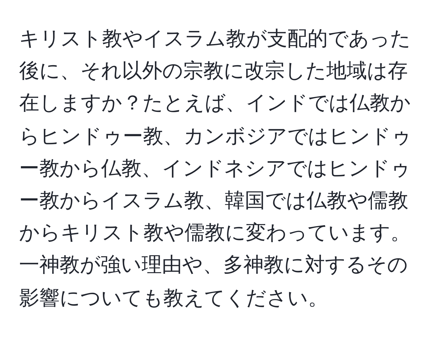 キリスト教やイスラム教が支配的であった後に、それ以外の宗教に改宗した地域は存在しますか？たとえば、インドでは仏教からヒンドゥー教、カンボジアではヒンドゥー教から仏教、インドネシアではヒンドゥー教からイスラム教、韓国では仏教や儒教からキリスト教や儒教に変わっています。一神教が強い理由や、多神教に対するその影響についても教えてください。