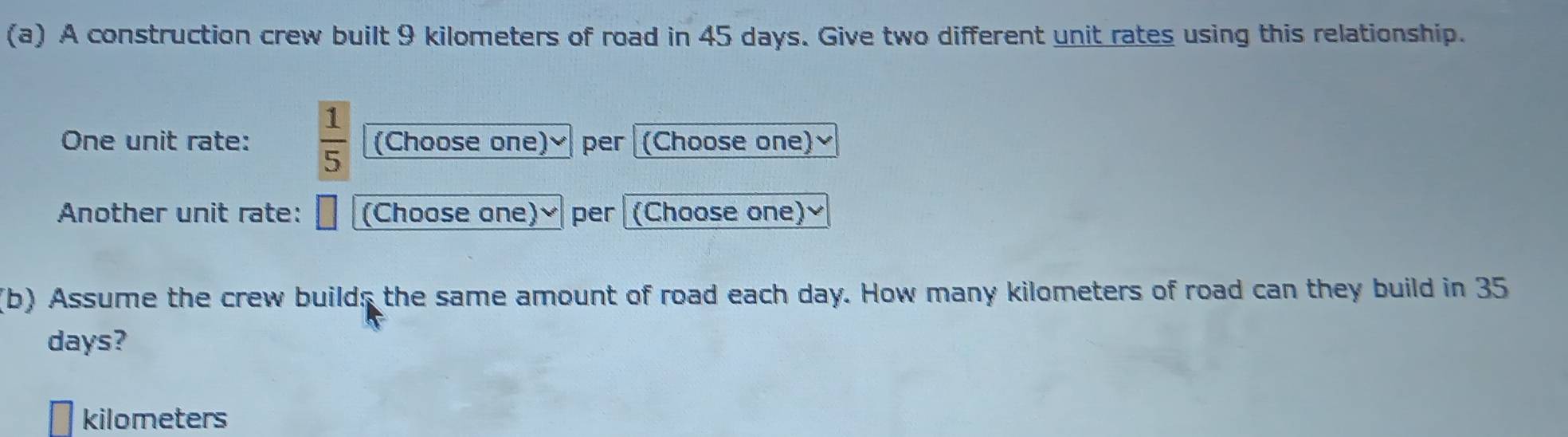 A construction crew built 9 kilometers of road in 45 days. Give two different unit rates using this relationship. 
One unit rate:  1/5  (Choose one)✔ per (Choose one) 
Another unit rate: (Choose one) ₹ per (Choose one) ₹
(b) Assume the crew builds the same amount of road each day. How many kilometers of road can they build in 35
days?
kilometers