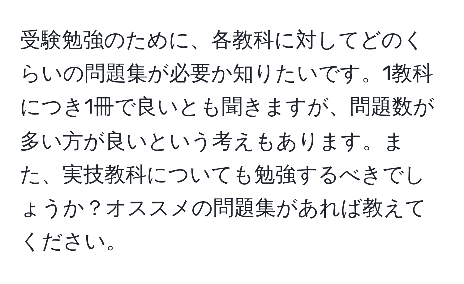 受験勉強のために、各教科に対してどのくらいの問題集が必要か知りたいです。1教科につき1冊で良いとも聞きますが、問題数が多い方が良いという考えもあります。また、実技教科についても勉強するべきでしょうか？オススメの問題集があれば教えてください。