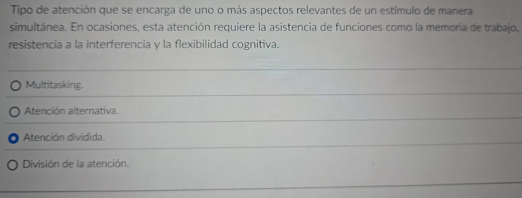 Tipo de atención que se encarga de uno o más aspectos relevantes de un estímulo de manera
simultánea. En ocasiones, esta atención requiere la asistencia de funciones como la memoria de trabajo,
resistencia a la interferencia y la flexibilidad cognitiva.
Multitasking.
Atención alternativa.
Atención dividida.
División de la atención.