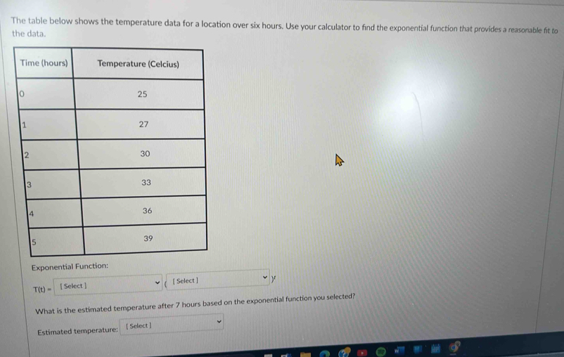 The table below shows the temperature data for a location over six hours. Use your calculator to find the exponential function that provides a reasonable fit to 
the data. 
Exponential Function:
T(t)= [ Select ] [ Select ] )" 
What is the estimated temperature after 7 hours based on the exponential function you selected? 
Estimated temperature: [ Select ]