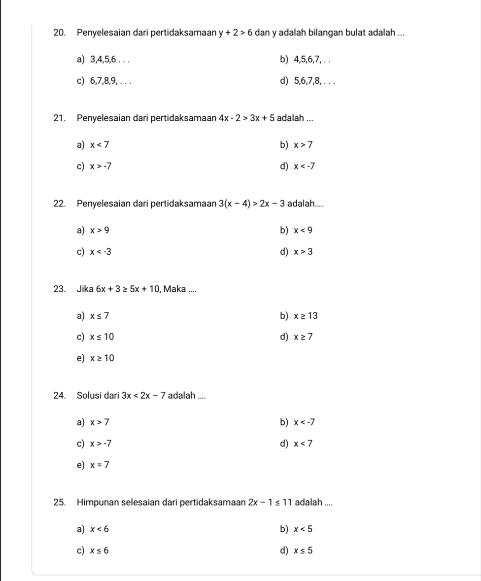 Penyelesaian dari pertidaksamaan y+2>6 dan y adalah bilangan bulat adalah ...
a) 3, 4, 5, 6. . . b) 4, 5, 6, 7, . .
c) 6, 7, 8, 9, . . . d) 5, 6, 7, 8, . . .
21. Penyelesaian dari pertidaksamaan 4x-2>3x+5 adalah ...
a) x<7</tex> b) x>7
c) x>-7 d) x
22. Penyelesaian dari pertidaksamaan 3(x-4)>2x-3 adalah....
a) x>9 b) x<9</tex>
c) x d) x>3
23. Jika 6x+3≥ 5x+10 , Maka ....
a) x≤ 7 b) x≥ 13
c) x≤ 10 d) x≥ 7
e) x≥ 10
24. Solusi dari 3x<2x-7</tex> adalah ....
a) x>7 b) x
c) x>-7 d) x<7</tex>
e) x=7
25. Himpunan selesaian dari pertidaksamaan 2x-1≤ 11 adalah ....
a) x<6</tex> b) x<5</tex>
c) x≤ 6 d) x≤ 5