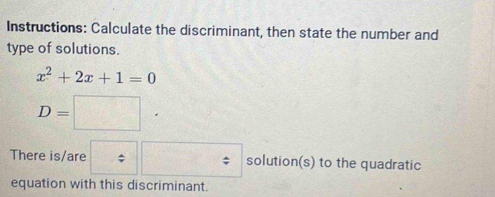 Instructions: Calculate the discriminant, then state the number and 
type of solutions.
x^2+2x+1=0
D=□
There is/are solution(s) to the quadratic 
equation with this discriminant.