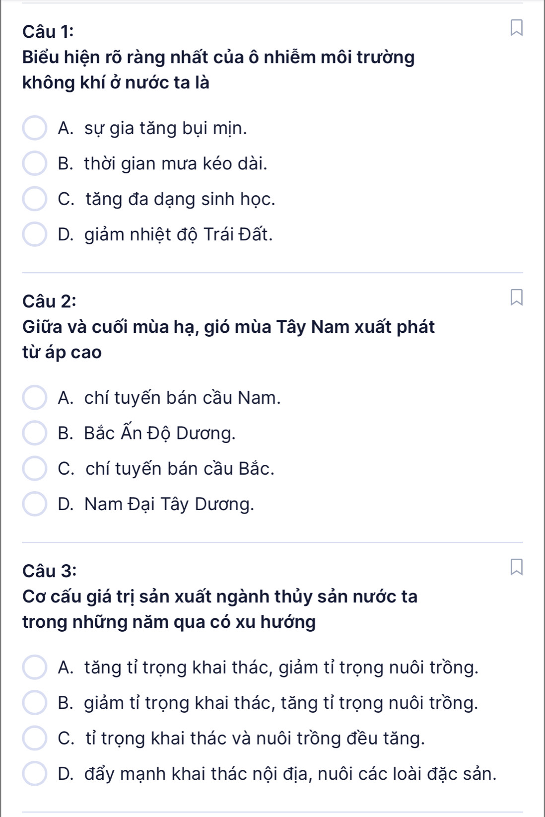 Biểu hiện rõ ràng nhất của ô nhiễm môi trường
không khí ở nước ta là
A. sự gia tăng bụi mịn.
B. thời gian mưa kéo dài.
C. tăng đa dạng sinh học.
D. giảm nhiệt độ Trái Đất.
Câu 2:
Giữa và cuối mùa hạ, gió mùa Tây Nam xuất phát
từ áp cao
A. chí tuyến bán cầu Nam.
B. Bắc Ấn Độ Dương.
C. chí tuyến bán cầu Bắc.
D. Nam Đại Tây Dương.
Câu 3:
Cơ cấu giá trị sản xuất ngành thủy sản nước ta
trong những năm qua có xu hướng
A. tăng tỉ trọng khai thác, giảm tỉ trọng nuôi trồng.
B. giảm tỉ trọng khai thác, tăng tỉ trọng nuôi trồng.
C. tỉ trọng khai thác và nuôi trồng đều tăng.
D. đẩy mạnh khai thác nội địa, nuôi các loài đặc sản.