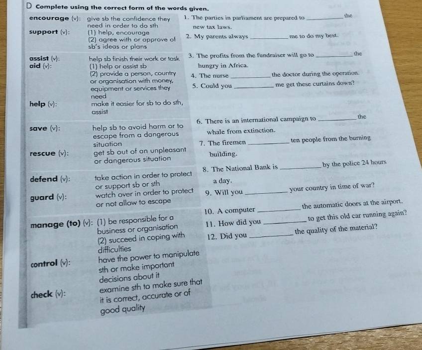 Complete using the correct form of the words given. 
encourage (v): give sb the confidence they 1. The parties in parliament are prepared to _the 
need in order to do sth new tax laws. 
support (v): (1) help, encourage 2. My parents always _me to do my best. 
(2) agree with or approve of 
sb's ideas or plans 
assist (v): help sb finish their work or task 3. The profits from the fundraiser will go to _the 
aid (v): (1) help or assist sb hungry in Africa. 
(2) provide a person, country 4. The nurse _the doctor during the operation. 
or organisation with money, 
equipment or services they 5. Could you _me get these curtains down? 
need 
help(v): make it easier for sb to do sth, 
assist 
save (v): help sb to avoid harm or to 6. There is an international campaign to _the 
escape from a dangerous whale from extinction. 
situation 7. The firemen _ten people from the burning 
rescue (v): get sb out of an unpleasant building. 
or dangerous situation 
defend (v): take action in order to protect 8. The National Bank is _by the police 24 hours
or support sb or sth a day. 
guard (v): watch over in order to protect 9. Will you _your country in time of war? 
or not allow to escape 
manage (to) (v): (1) be responsible for a 10. A computer __the automatic doors at the airport. 
business or organisation 11. How did you to get this old car running again? 
difficulties _the quality of the material? 
(2) succeed in coping with 12. Did you 
control(v): have the power to manipulate 
sth or make important 
decisions about it 
check (v): 
examine sth to make sure that 
it is correct, accurate or of 
good quality