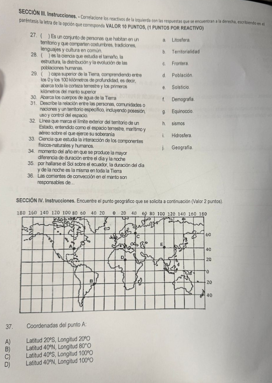 SECCIÓN III. Instrucciones. - Correlacione los reactivos de la izquierda con las respuestas que se encuentran a la derecha, escribiendo en el
paréntesis la letra de la opción que corresponda VALOR 10 PUNTOS, (1 PUNTOS POR REACTIVO)
27.  ) Es un conjunto de personas que habitan en un a. Litosfera.
territorio y que comparten costumbres, tradiciones,
lenguajes y cultura en común. b. Territorialidad
28.( ) es la ciencia que estudia el tamaño, la
estructura, la distribución y la evolución de las c. Frontera.
poblaciones humanas.
29.( ) capa superior de la Tierra, comprendiendo entre d. Población.
los 0 y los 100 kilómetros de profundidad, es decir,
abarca toda la corteza terrestre y los primeros e. Solsticio.
kilómetros del manto superior
30. Abarca los cuerpos de agua de la Tierra f. Demografia.
31. Describe la relación entre las personas, comunidades o
naciones y un territorio específico, incluyendo posesión, g. Equinoccio.
uso y control del espacio.
32. Línea que marca el límite exterior del territorio de un h. sismos
Estado, entendido como el espacio terrestre, marítimo y
aéreo sobre el que ejerce su soberanía i. Hidrosfera.
33. Ciencia que estudia la interacción de los componentes
fisicos-naturales y humanos. j. Geografia.
34. momento del año en que se produce la mayor
diferencia de duración entre el día y la noche
35. por hallarse el Sol sobre el ecuador, la duración del día
γ de la noche es la misma en toda la Tierra
36. Las corrientes de convección en el manto son
responsables de...
SECCIÓN IV. Instrucciones. Encuentre el punto geográfico que se solicita a continuación (Valor 2 puntos).
37. Coordenadas del punto A:
A) Latitud 20°S , Longitud 20°O
B) == Latitud 40°N , Longitud 80°bigcirc
C) Latitud 40°S , Longitud 100°bigcirc
D) Latitud 40°N, , Longitud 100°O