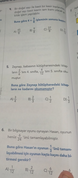 Bir doğal say! ile basit bir kesir toplanıke
7. Aga
y- doğal sayı basit kesrin tam kısmı olacak y  1/3 
kilde islem yapılabilir.
u 4+ 5/8  işleminin sonucu kaçʊ
Buna göre
A]  45/8  B)  9/8  C)  37/8  D)  5/12 
5. Zeynep, babasının kütüphanesindeki kitap
ların  2/6  'sını 4. sınıfta,  4/12 'sin i5. sınıfta oku.
muştur.
Buna göre Zeynep kütüphanedeki kitap.
J ların ne kadarını okumamıştır?
A)  3/4  B)  2/3  C)  1/2  D)  1/3 
6. Bir bilgisayar oyunu oynayan Hasan, oyunun
henüz  6/24  * ünü tmamlayabilmiştir.
Buna göre Hasan'ın oyunun  1/3  tünü tamam-
layabilmesi için oyunun kaçta kaçını daha bi-
tirmesi gerekir?
A)  1/12  B)  2/12  C)  6/12  6