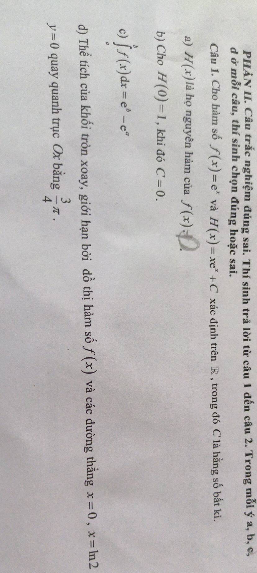 PHẢN II. Câu trắc nghiệm đúng sai. Thí sinh trả lời từ câu 1 đến câu 2. Trong mỗi ý a, b, c, 
d ở mỗi câu, thí sinh chọn đúng hoặc sai. 
Câu 1. Cho hàm số f(x)=e^x và H(x)=xe^x+C xác định trên R , trong đó C là hằng số bất kì. 
a) H(x) là họ nguyên hàm của f(x) : 
b) Cho H(0)=1 , khi đó C=0. 
c) ∈tlimits _a^(bf(x)dx=e^b)-e^a
d) Thể tích của khối tròn xoay, giới hạn bởi đồ thị hàm số f(x) và các đường thăng x=0, x=ln 2
y=0 quay quanh trục Ox bằng  3/4 π.