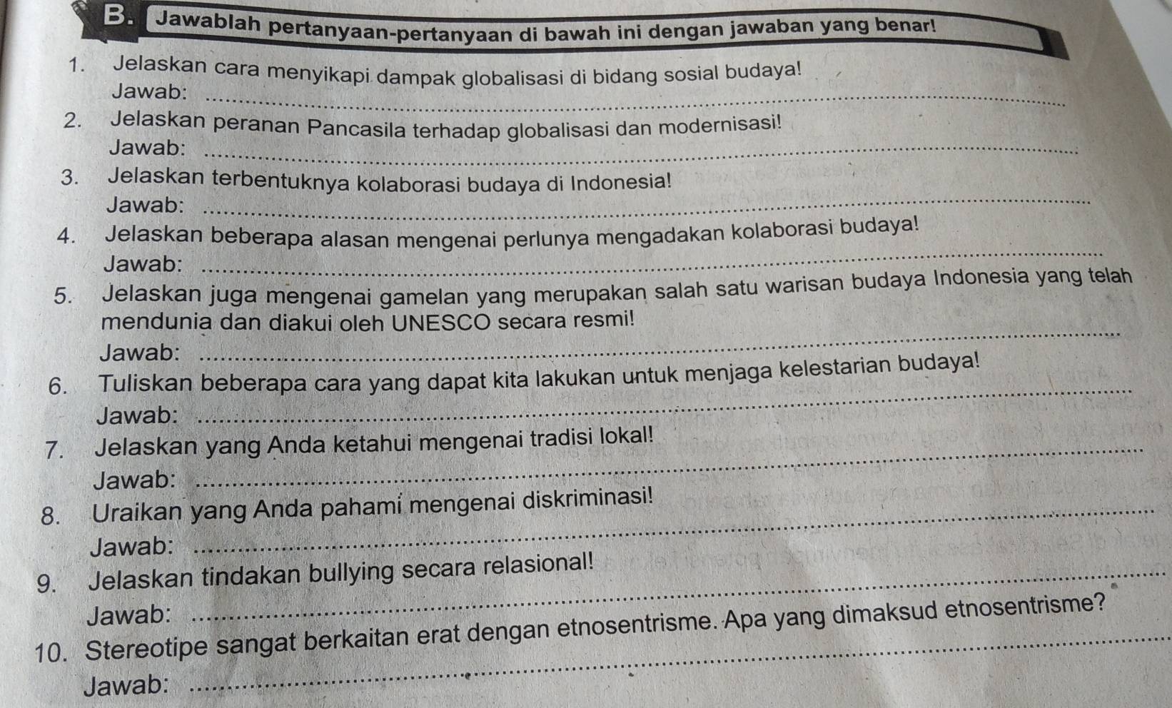 Jawablah pertanyaan-pertanyaan di bawah ini dengan jawaban yang benar! 
1. Jelaskan cara menyikapi dampak globalisasi di bidang sosial budaya! 
Jawab:_ 
2. Jelaskan peranan Pancasila terhadap globalisasi dan modernisasi! 
Jawab:_ 
3. Jelaskan terbentuknya kolaborasi budaya di Indonesia! 
Jawab: 
_ 
4. Jelaskan beberapa alasan mengenai perlunya mengadakan kolaborasi budaya! 
Jawab: 
_ 
5. Jelaskan juga mengenai gamelan yang merupakan salah satu warisan budaya Indonesia yang telah 
mendunia dan diakui oleh UNESCO secara resmi! 
Jawab: 
_ 
6. Tuliskan beberapa cara yang dapat kita lakukan untuk menjaga kelestarian budaya! 
Jawab: 
_ 
7. Jelaskan yang Anda ketahui mengenai tradisi lokal! 
Jawab: 
8. Uraikan yang Anda pahami mengenai diskriminasi! 
Jawab: 
9. Jelaskan tindakan bullying secara relasional! 
Jawab: 
10. Stereotipe sangat berkaitan erat dengan etnosentrisme. Apa yang dimaksud etnosentrisme? 
Jawab: