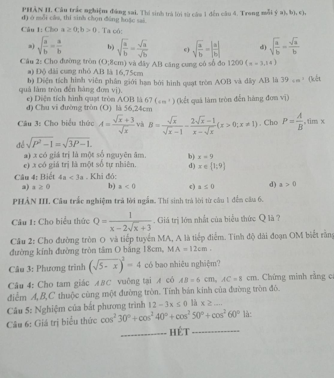 PHÀN II. Câu trắc nghiệm đúng sai. Thí sinh trả lời từ câu 1 đến câu 4. Trong mỗi ý a), b), c),
d) ở mỗi câu, thí sinh chọn đúng hoặc sai.
Câu 1: Cho a≥ 0;b>0. Ta có:
a) sqrt(frac a)b= a/b  sqrt(frac a)b= sqrt(a)/sqrt(b)  sqrt(frac a)b=| a/b | sqrt(frac a)b= sqrt(a)/b 
b)
c)
d)
Cầu 2: Cho đường tròn (O;8cm) và dây AB căng cung có số đo 1200(π =3,14)
a) Độ dài cung nhỏ AB là 16,75cm
b) Diện tích hình viên phân giới hạn bởi hình quạt tròn AOB và dây AB là 39cm^2 (kết
quả làm tròn đến hàng đơn vị).
e) Diện tích hình quạt tròn AOB là 67(cm^2) (kết quả làm tròn đến hàng đơn vị)
d) Chu vi đường tròn (O) là 56,24cm
Câu 3: Cho biểu thức A= (sqrt(x)+3)/sqrt(x)  và B= sqrt(x)/sqrt(x)-1 - (2sqrt(x)-1)/x-sqrt(x) (x>0;x!= 1). Cho P= A/B ,timx ,LiII
để sqrt(P^2-1)=sqrt(3P-1).
a) x có giá trị là một số nguyên âm. b) x=9
c) x có giá trị là một số tự nhiên. d) x∈  1;9
Câu 4: Biết 4a<3a</tex> . Khi đó:
a) a≥ 0 b) a<0</tex> c) a≤ 0
d) a>0
PHẢN III. Câu trắc nghiệm trả lời ngắn. Thí sinh trả lời từ câu 1 đến câu 6.
Câu 1: Cho biểu thức Q= 1/x-2sqrt(x)+3 . Giá trị lớn nhất của biểu thức Q là ?
Câu 2: Cho đường tròn O và tiếp tuyến MA, A là tiếp điểm. Tính độ dài đoạn OM biết rằng
đường kính đường tròn tâm O bằng 18cm, MA=12cm.
Câu 3: Phương trình (sqrt(5-x))^2=4 có bao nhiêu nghiệm?
Câu 4: Cho tam giác ABC vuông tại A có AB=6cm,AC=8cm. Chứng minh rằng ca
điểm A,B,C thuộc cùng một đường tròn. Tính bán kính của đường tròn đó.
Câu 5: Nghiệm của bất phương trình 12-3x≤ 0 là X≥ ...
Câu 6: Giá trị biểu thức cos^230°+cos^240°+cos^250°+cos^260° là:
_HÉT_