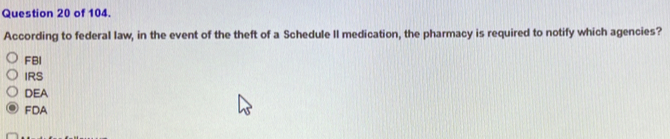 of 104.
According to federal law, in the event of the theft of a Schedule II medication, the pharmacy is required to notify which agencies?
FBI
IRS
DEA
FDA