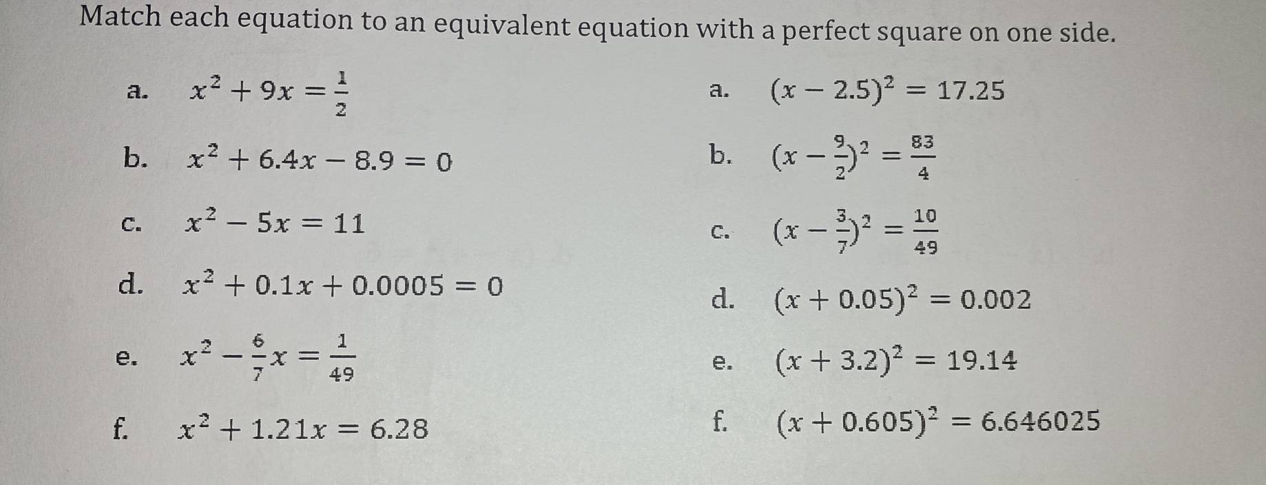 Match each equation to an equivalent equation with a perfect square on one side. 
a. x^2+9x= 1/2 
a. (x-2.5)^2=17.25
b. x^2+6.4x-8.9=0 b. (x- 9/2 )^2= 83/4 
C. x^2-5x=11
C. (x- 3/7 )^2= 10/49 
d. x^2+0.1x+0.0005=0
d. (x+0.05)^2=0.002
e. x^2- 6/7 x= 1/49 
e. (x+3.2)^2=19.14
f. 
f. x^2+1.21x=6.28 (x+0.605)^2=6.646025