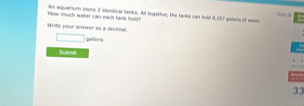 An aquarium owns 2 identical tanks. All together, the tanks can hold 8,257 gallons of water 
Vitea ⑥ 
How much water can each tank hold? 
“” 
Write your answer as a decimal. 
galions 
Submit
33