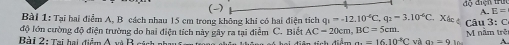 E= 
Bài 1: Tại hai điểm A, B cách nhau 15 cm trong không khi có hai điện tích q_1=-12.10^(-6). q_2=3.10^(-6)C Xác é 
độ lớn cường độ điện trường do hai điện tích này gây ra tại điễm C. Biết AC=20cm, BC=5cm n M năm trên u : C 
Bài 2: Tại hai điểm A và B cách nh 
a. =1610^(-8)C rà a_1=9 A