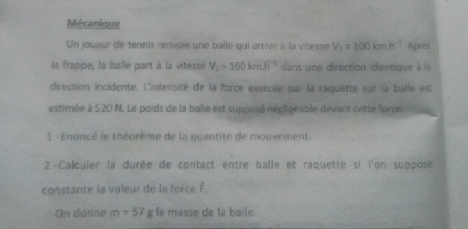 Mécanique 
Un joueur de tennis renvoie une balle qui arrive à la vitesse V_1=100km.h^(-1). Apriès 
la frappe, la balle part à la vitesse V_2=160km.h^(-1) dans une direction identique à la 
direction incidente. L'intensité de la force exercée par la raquette sur la balle est 
estimée à 520 N. Le poids de la balle est supposé négligeable devant cette force. 
1 - Enoncé le théorème de la quantité de mouvement. 
2 -Calculer la durée de contact entre balle et raquette si l'on suppose 
constante la valeur de la force F. 
On donne m=57g la masse de la balle.