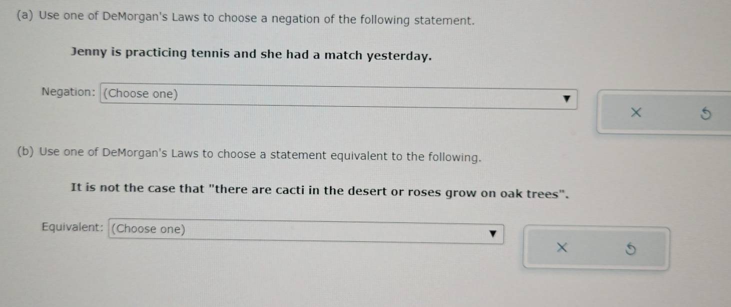 Use one of DeMorgan's Laws to choose a negation of the following statement. 
Jenny is practicing tennis and she had a match yesterday. 
Negation: (Choose one) 
X 
(b) Use one of DeMorgan's Laws to choose a statement equivalent to the following. 
It is not the case that "there are cacti in the desert or roses grow on oak trees". 
Equivalent: (Choose one)
X
5