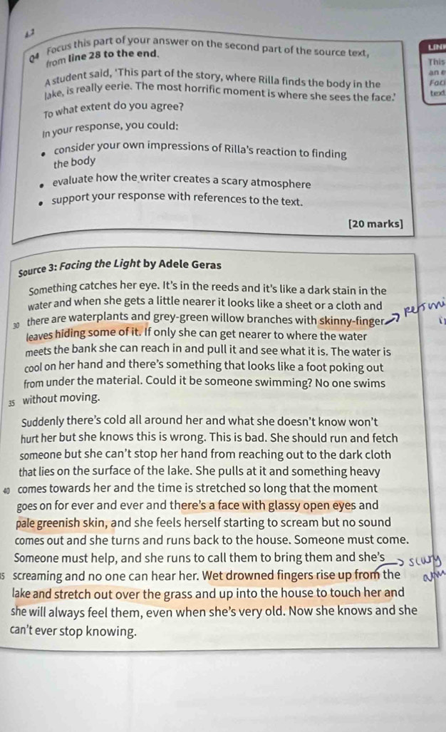 s2 
LíNi 
4 Focus this part of your answer on the second part of the source text, 
from line 28 to the end. 
This 
A student said, ‘This part of the story, where Rilla finds the body in the an e Fac 
lake, is really eerie. The most horrific moment is where she sees the face.' texd 
To what extent do you agree? 
In your response, you could: 
consider your own impressions of Rilla's reaction to finding 
the body 
evaluate how the writer creates a scary atmosphere 
support your response with references to the text. 
[20 marks] 
Source 3: Facing the Light by Adele Geras 
Something catches her eye. It's in the reeds and it's like a dark stain in the 
water and when she gets a little nearer it looks like a sheet or a cloth and 
there are waterplants and grey-green willow branches with skinny-finger 
leaves hiding some of it. If only she can get nearer to where the water 
meets the bank she can reach in and pull it and see what it is. The water is 
cool on her hand and there’s something that looks like a foot poking out 
from under the material. Could it be someone swimming? No one swims
35 without moving. 
Suddenly there’s cold all around her and what she doesn’t know won’t 
hurt her but she knows this is wrong. This is bad. She should run and fetch 
someone but she can’t stop her hand from reaching out to the dark cloth 
that lies on the surface of the lake. She pulls at it and something heavy
40 comes towards her and the time is stretched so long that the moment 
goes on for ever and ever and there’s a face with glassy open eyes and 
pale greenish skin, and she feels herself starting to scream but no sound 
comes out and she turns and runs back to the house. Someone must come. 
Someone must help, and she runs to call them to bring them and she’s 
5 screaming and no one can hear her. Wet drowned fingers rise up from the 
lake and stretch out over the grass and up into the house to touch her and 
she will always feel them, even when she’s very old. Now she knows and she 
can't ever stop knowing.