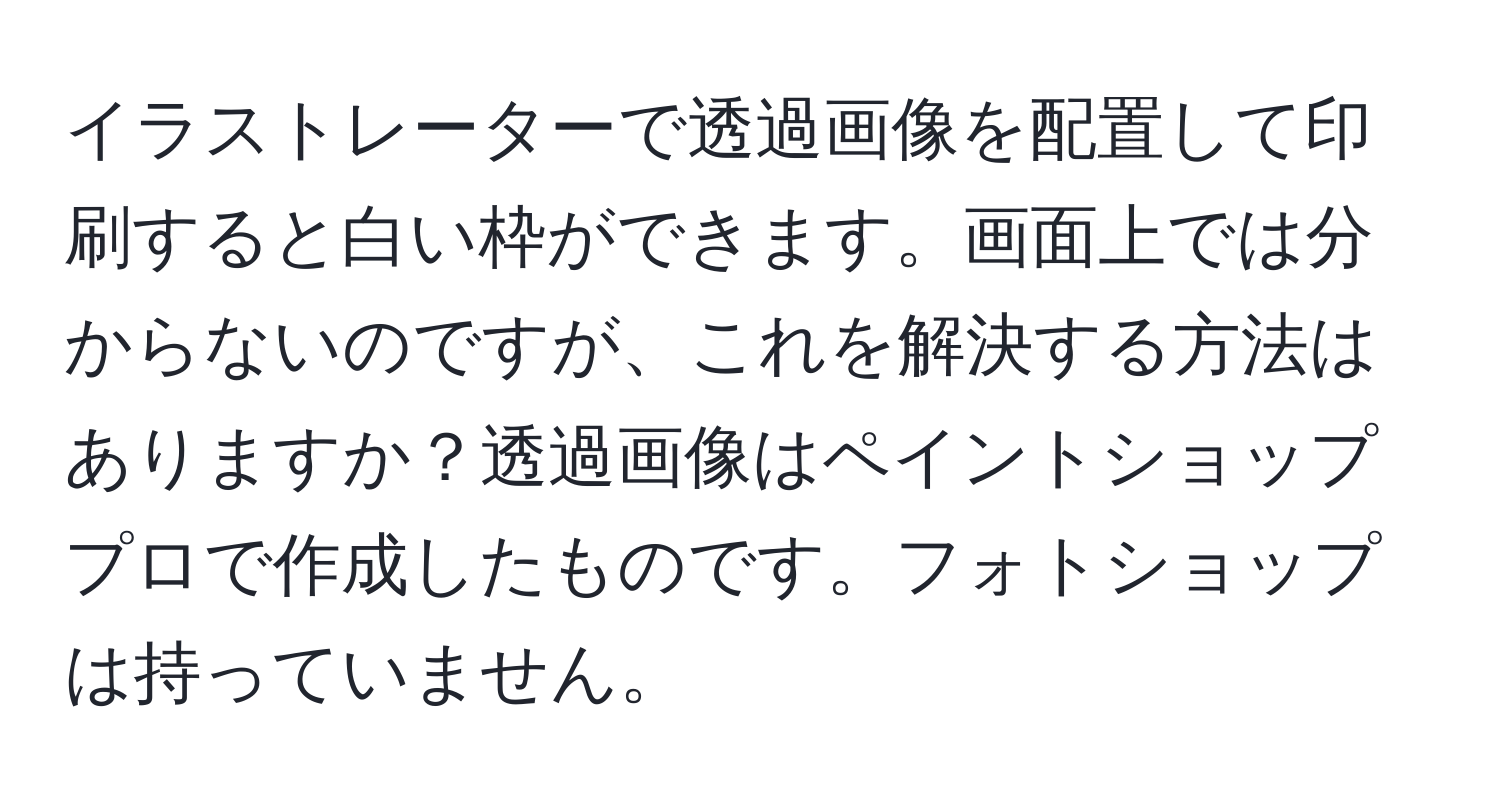 イラストレーターで透過画像を配置して印刷すると白い枠ができます。画面上では分からないのですが、これを解決する方法はありますか？透過画像はペイントショッププロで作成したものです。フォトショップは持っていません。