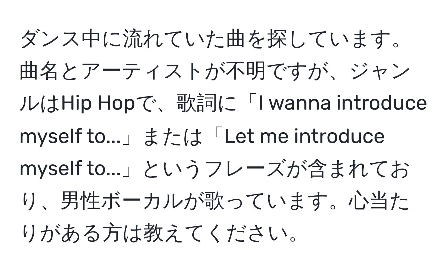 ダンス中に流れていた曲を探しています。曲名とアーティストが不明ですが、ジャンルはHip Hopで、歌詞に「I wanna introduce myself to...」または「Let me introduce myself to...」というフレーズが含まれており、男性ボーカルが歌っています。心当たりがある方は教えてください。