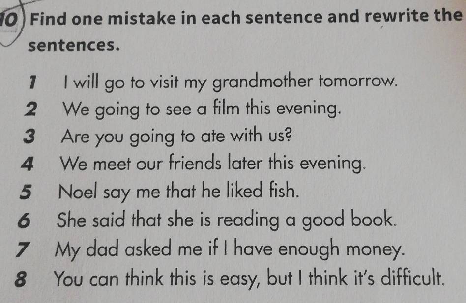 10 ) Find one mistake in each sentence and rewrite the 
sentences. 
1 I will go to visit my grandmother tomorrow. 
2 We going to see a film this evening. 
3 Are you going to ate with us? 
4 We meet our friends later this evening. 
5 Noel say me that he liked fish. 
6 She said that she is reading a good book. 
7 My dad asked me if I have enough money. 
8 You can think this is easy, but I think it's difficult.