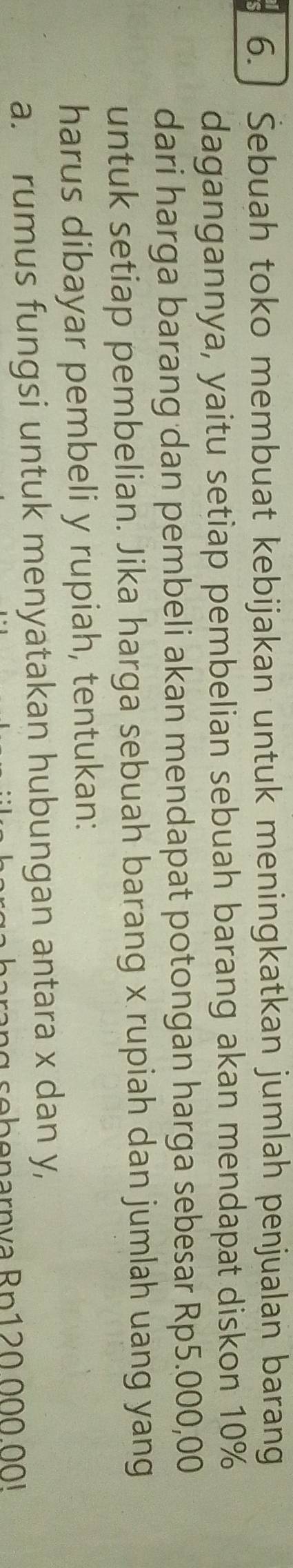 Sebuah toko membuat kebijakan untuk meningkatkan jumlah penjualan barang 
dagangannya, yaitu setiap pembelian sebuah barang akan mendapat diskon 10%
dari harga barang dan pembeli akan mendapat potongan harga sebesar Rp5.000,00
untuk setiap pembelian. Jika harga sebuah barang x rupiah dan jumlah uang yang 
harus dibayar pembeli y rupiah, tentukan: 
a. rumus fungsi untuk menyatakan hubungan antara x dan y,
g s o b o n arn v a R p 0 0