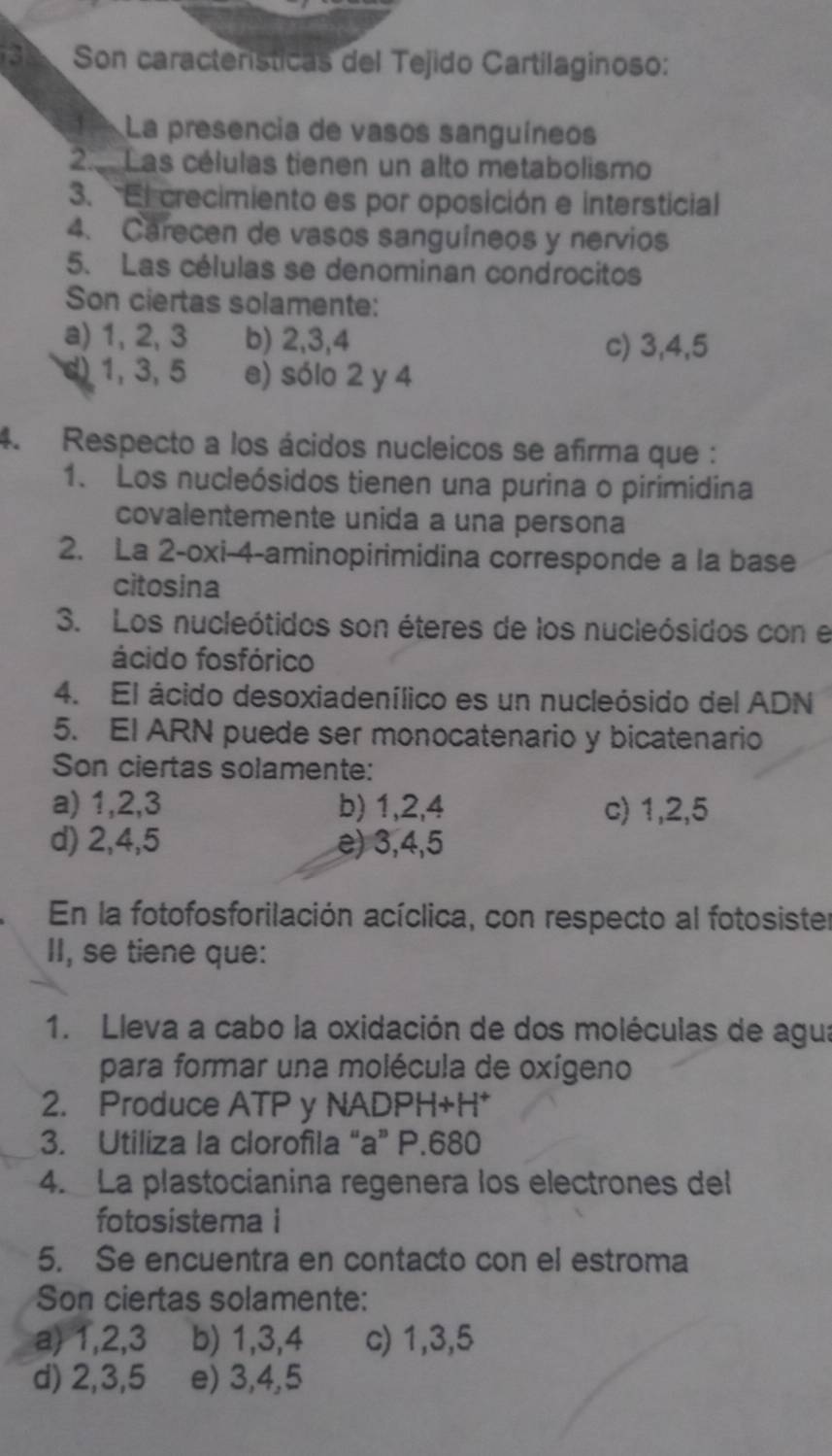 Son características del Tejido Cartilaginoso:
La presencia de vasos sanguíneos
23 Las células tienen un alto metabolismo
3. El crecimiento es por oposición e intersticial
4. Carecen de vasos sanguíneos y nervios
5. Las células se denominan condrocitos
Son ciertas solamente:
a) 1, 2, 3 b) 2, 3, 4 c) 3, 4, 5
d) 1, 3, 5 e) sólo 2 y 4
4. Respecto a los ácidos nucleicos se afirma que :
1. Los nucleósidos tienen una purina o pirimidina
covalentemente unida a una persona
2. La 2-oxi-4 -aminopirimidina corresponde a la base
citosina
3. Los nucleótidos son éteres de los nucleósidos con el
ácido fosfórico
4. El ácido desoxiadenílico es un nucleósido del ADN
5. EI ARN puede ser monocatenario y bicatenario
Son ciertas solamente:
a) 1, 2, 3 b) 1, 2, 4 c) 1, 2, 5
d) 2, 4, 5 e) 3, 4, 5
En la fotofosforilación acíclica, con respecto al fotosister
II, se tiene que:
1. Lleva a cabo la oxidación de dos moléculas de agua
para formar una molécula de oxígeno
2. Produce ATP y NADPH+H *
3. Utiliza la clorofila “a” P.680
4. La plastocianina regenera los electrones del
fotosistema i
5. Se encuentra en contacto con el estroma
Son ciertas solamente:
a) 1, 2, 3 b) 1, 3, 4 c) 1, 3, 5
d) 2, 3, 5 e) 3, 4, 5