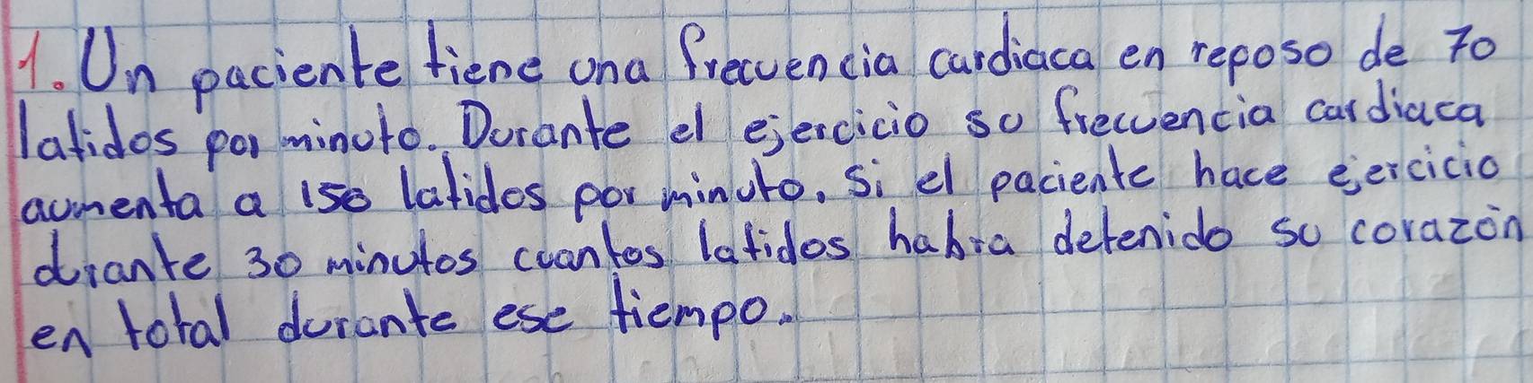 Un paciente fiene ona frecvencia cardiaca en reposo de To 
latidos po minuto. Dorante el ejercicio so freccencia cardiaca 
amenta a 1se latides por minuto, si el paciente hace eercicio 
dranke 30 minutos cuantes lafidos habia detenido so corazon 
en total durante ese tiempo.