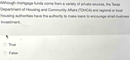 Although mortgage funds come from a variety of private sources, the Texas
Department of Housing and Community Affairs (TDHCA) and regional or local
housing authorities have the authority to make loans to encourage small-business
investment.
True
False