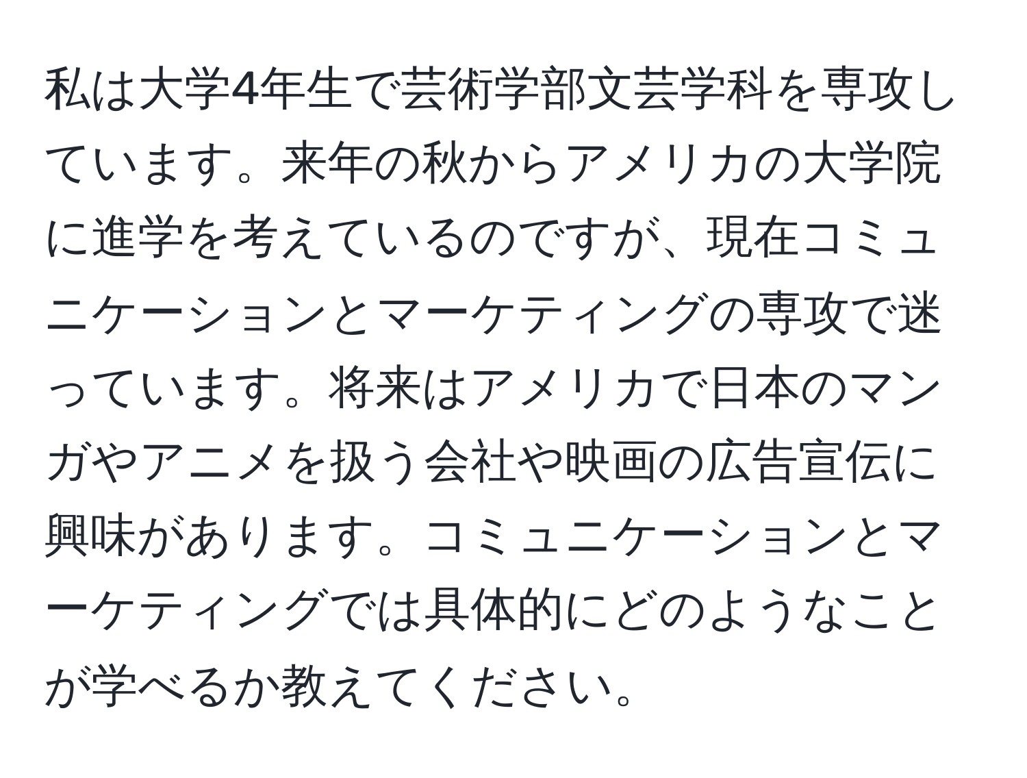 私は大学4年生で芸術学部文芸学科を専攻しています。来年の秋からアメリカの大学院に進学を考えているのですが、現在コミュニケーションとマーケティングの専攻で迷っています。将来はアメリカで日本のマンガやアニメを扱う会社や映画の広告宣伝に興味があります。コミュニケーションとマーケティングでは具体的にどのようなことが学べるか教えてください。