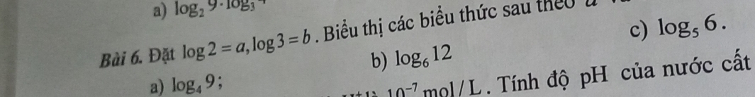 log _29· log _3
c) log _56. 
Bài 6. Đặt log 2=a, log 3=b. Biểu thị các biểu thức sau theu 
b) log _612
a) log _49
10^(-7) mol/L . Tính độ pH của nước cất