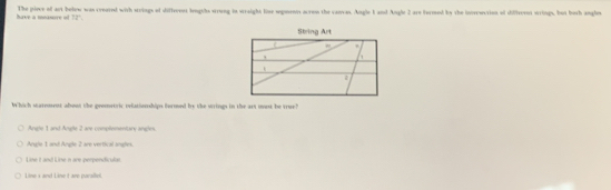 have a measure = 12° The piece of art belew was creared with strings of different lengths srrong in wraight lise segments acress the cancas. Angle 1 and Angle 2 are formed by the inerwcrion of differnt wrings, but borh angles
Which warrosent about the geemetric relatiorhips bermed by the wrings in the art mast be true?
Angle 1 and Angle 2 are compleenttary angles
Anle 1 anó Angle 2 are vertical ángles
Line L and Line n are perpendicular
Line s and Line t are paralle.