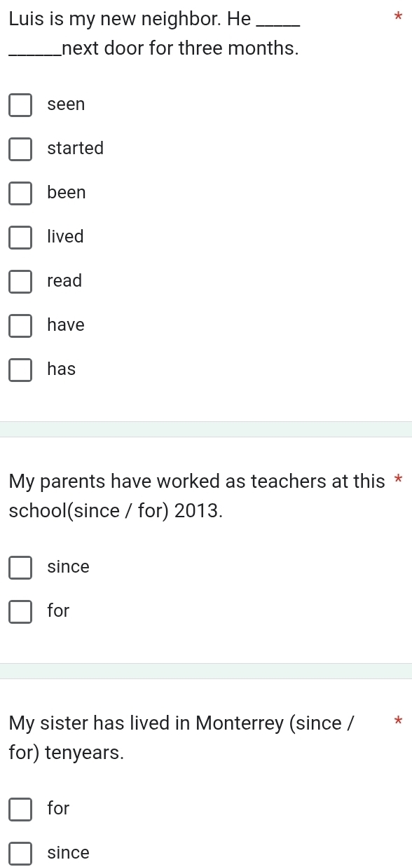 Luis is my new neighbor. He_
*
_next door for three months.
seen
started
been
lived
read
have
has
My parents have worked as teachers at this *
school(since / for) 2013.
since
for
My sister has lived in Monterrey (since / *
for) tenyears.
for
□ since