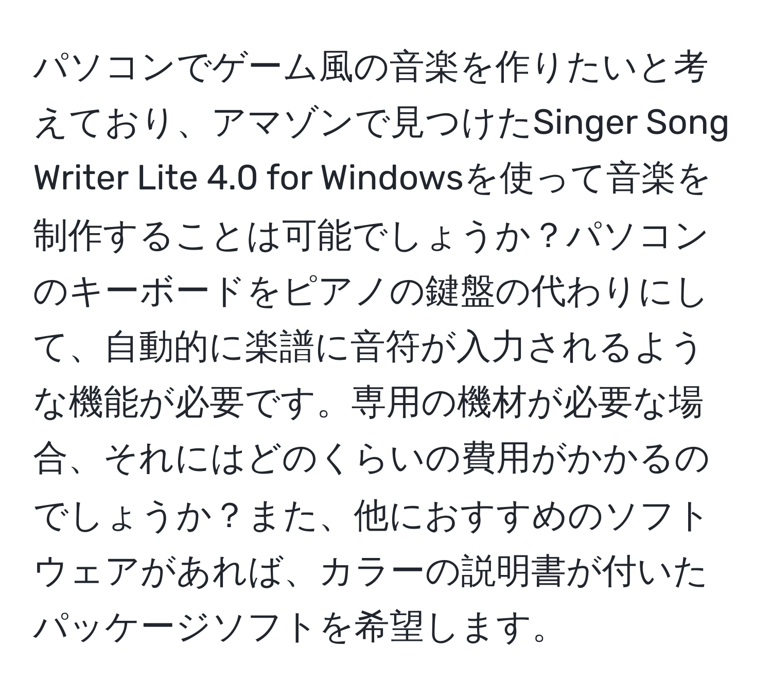 パソコンでゲーム風の音楽を作りたいと考えており、アマゾンで見つけたSinger Song Writer Lite 4.0 for Windowsを使って音楽を制作することは可能でしょうか？パソコンのキーボードをピアノの鍵盤の代わりにして、自動的に楽譜に音符が入力されるような機能が必要です。専用の機材が必要な場合、それにはどのくらいの費用がかかるのでしょうか？また、他におすすめのソフトウェアがあれば、カラーの説明書が付いたパッケージソフトを希望します。