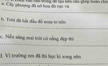 Diễn vào chỗ trong đề tạo nền cầu ghép hoán chin 
a. Cây phượng đã nở hoa đỏ rực và 
_ 
_ 
b. Trời đã bắt đầu đồ mưa to nên 
_ 
c. Nếu sáng mai trời có nắng đẹp thì 
d. Vì trường em đã thi học kì xong nên 
_