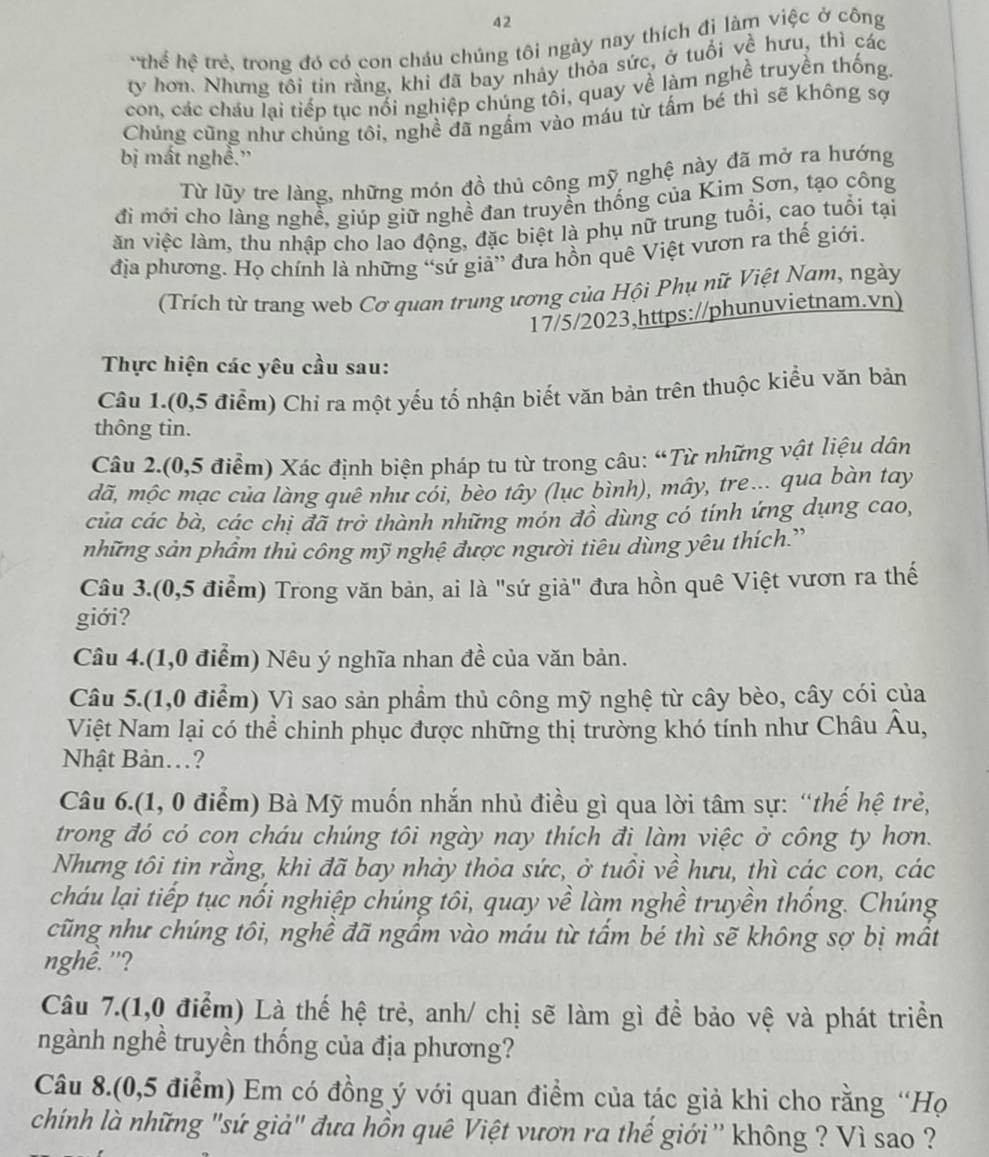 thể hệ trẻ, trong đó có con cháu chúng tôi ngày nay thích đị làm việc ở công
ty hơn. Nhưng tôi tin rằng, khi đã bay nhảy thỏa sức, ở tuổi về hưu, thì các
con, các cháu lại tiếp tục nổi nghiệp chủng tôi, quay về làm nghề truyền thống.
Chúng cũng như chúng tôi, nghề đã ngầm vào máu từ tấm bé thì sẽ không sợ
bị mất nghề.''
Từ lũy tre làng, những món đồ thủ công mỹ nghệ này đã mở ra hướng
đi mới cho làng nghề, giúp giữ nghề đan truyền thống của Kim Sơn, tạo công
ăn việc làm, thu nhập cho lao động, đặc biệt là phụ nữ trung tuổi, cao tuổi tại
địa phương. Họ chính là những “sứ giả” đưa hồn quê Việt vươn ra thế giới.
(Trích từ trang web Cơ quan trung ương của Hội Phụ nữ Việt Nam, ngày
17/5/2023,https://phunuvietnam.vn)
Thực hiện các yêu cầu sau:
Câu 1.(0,5 điểm) Chỉ ra một yếu tố nhận biết văn bản trên thuộc kiểu văn bản
thông tin.
Câu 2.(0,5 điểm) Xác định biện pháp tu từ trong câu: “Từ những vật liệu dân
dã, mộc mạc của làng quê như cói, bèo tây (lục bình), mây, tre... qua bàn tay
của các bà, các chị đã trở thành những món đồ dùng có tính ứng dụng cao,
những sản phẩm thủ công mỹ nghệ được người tiêu dùng yêu thích.”
Câu 3.(0,5 điểm) Trong văn bản, ai là "sứ già" đưa hồn quê Việt vươn ra thế
giới?
Câu 4.(1,0 điểm) Nêu ý nghĩa nhan đề của văn bản.
Câu 5.(1,0 điểm) Vì sao sản phẩm thủ công mỹ nghệ từ cây bèo, cây cói của
Việt Nam lại có thể chinh phục được những thị trường khó tính như Châu Âu,
Nhật Bản..?
Câu 6.(1, 0 điểm) Bà Mỹ muốn nhắn nhủ điều gì qua lời tâm sự: “thế hệ trẻ,
trong đó có con cháu chúng tôi ngày nay thích đi làm việc ở công ty hơn.
Nhưng tôi tin rằng, khi đã bay nhảy thỏa sức, ở tuổi về hưu, thì các con, các
cháu lại tiếp tục nổi nghiệp chúng tôi, quay về làm nghề truyền thống. Chúng
cũng như chúng tôi, nghề đã ngấm vào máu từ tấm bé thì sẽ không sợ bị mất
nghề. '?
Câu 7.(1,0 điểm) Là thế hệ trẻ, anh/ chị sẽ làm gì để bảo vệ và phát triển
ngành nghề truyền thống của địa phương?
Câu 8.(0,5 điểm) Em có đồng ý với quan điểm của tác giả khi cho rằng “Họ
chính là những "sứ giả" đưa hồn quê Việt vươn ra thế giới '' không ? Vì sao ?