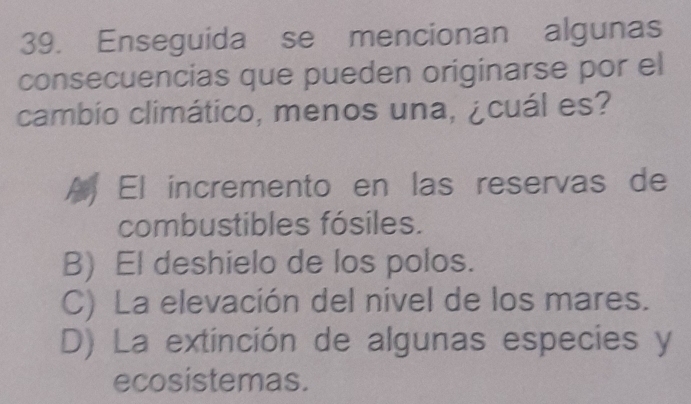 Enseguida se mencionan algunas
consecuencias que pueden originarse por el
cambio climático, menos una, ¿cuál es?
El incremento en las reservas de
combustibles fósiles.
B) El deshielo de los polos.
C) La elevación del nivel de los mares.
D) La extinción de algunas especies y
ecosistemas.